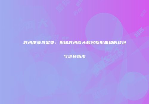 苏州康美与星觉:揭秘苏州两大知名整形机构的特色与选择指南