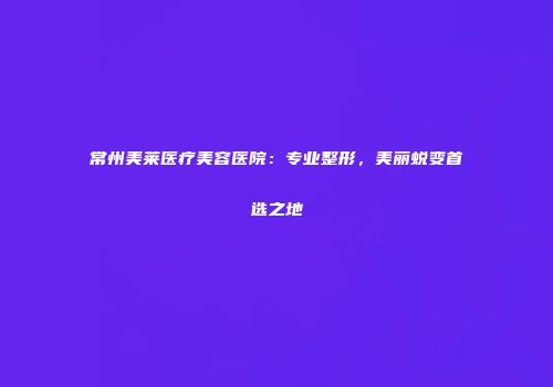 常州美莱医疗美容医院：专业整形，美丽蜕变首选之地
