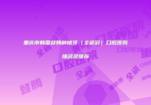 重庆市韩国登腾种植牙（全瓷冠）口腔医院排名及推荐