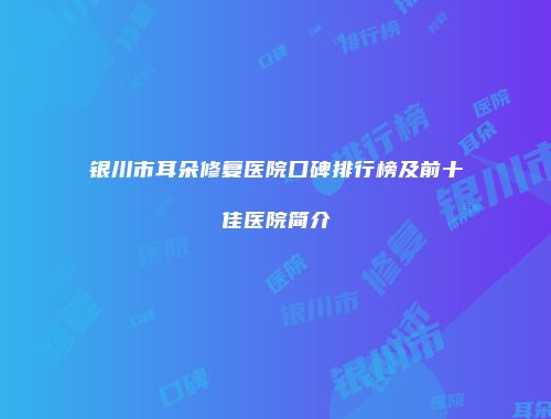 银川市耳朵修复医院口碑排行榜及前十佳医院简介
