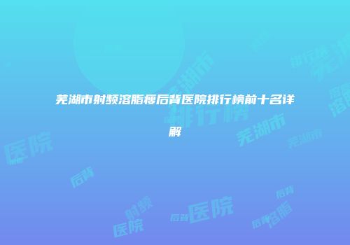 芜湖市射频溶脂瘦后背医院排行榜前十名详解