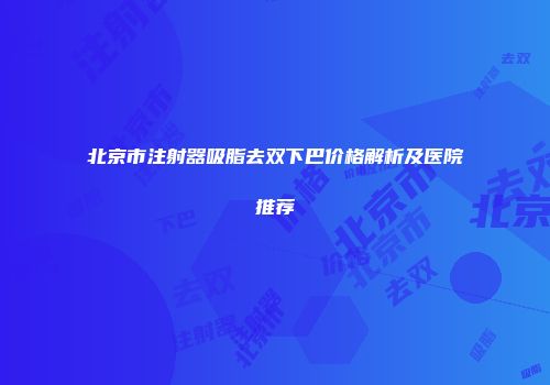 北京市注射器吸脂去双下巴价格解析及医院推荐