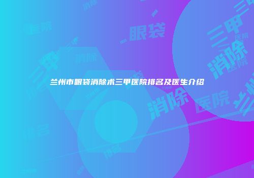 兰州市眼袋消除术三甲医院排名及医生介绍