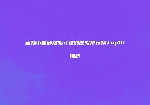 吉林市面部溶脂针注射医院排行榜Top10揭晓