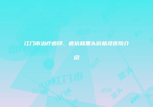 江门市治疗痘印、痘坑和黑头价格及医院介绍