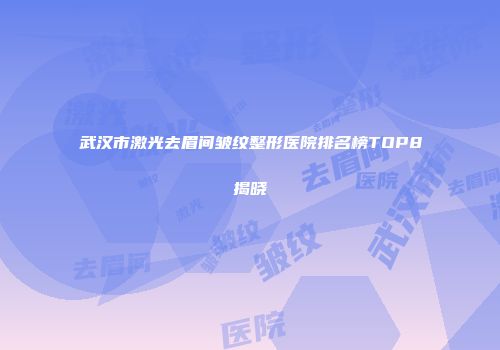 武汉市激光去眉间皱纹整形医院排名榜TOP8揭晓