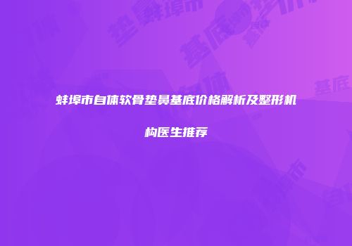 蚌埠市自体软骨垫鼻基底价格解析及整形机构医生推荐