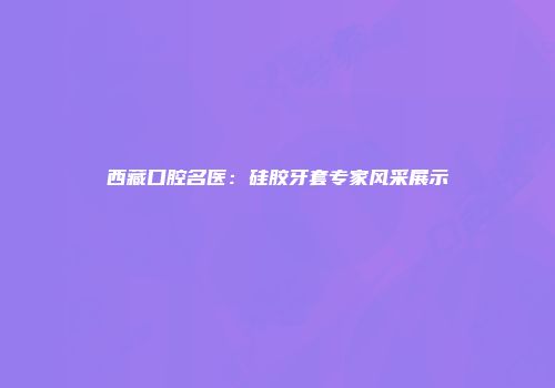 西藏口腔名医：硅胶牙套专家风采展示