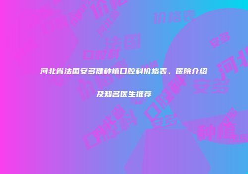 河北省法国安多健种植口腔科价格表、医院介绍及知名医生推荐