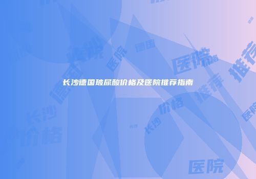 长沙德国玻尿酸价格及医院推荐指南