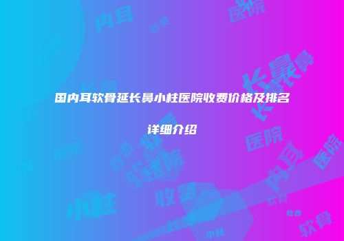 国内耳软骨延长鼻小柱医院收费价格及排名详细介绍