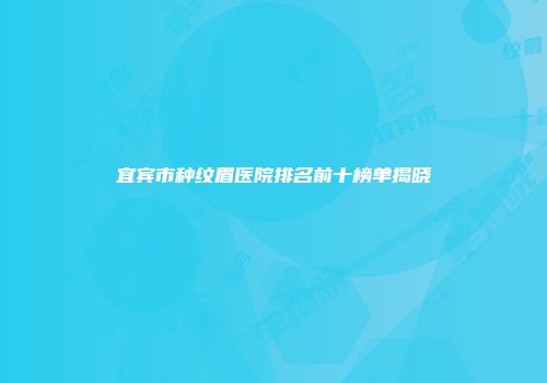 宜宾市种纹眉医院排名前十榜单揭晓