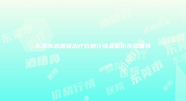东莞市酒糟鼻治疗价格行情及整形医院推荐