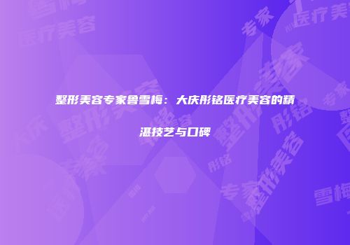 整形美容专家鲁雪梅:大庆彤铭医疗美容的精湛技艺与口碑