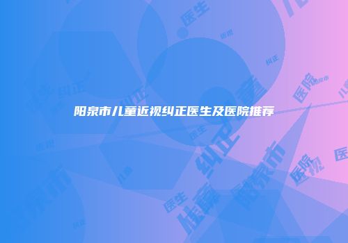 阳泉市儿童近视纠正医生及医院推荐