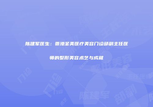 陈建军医生：贵港圣美医疗美容门诊部副主任医师的整形美容术艺与成就