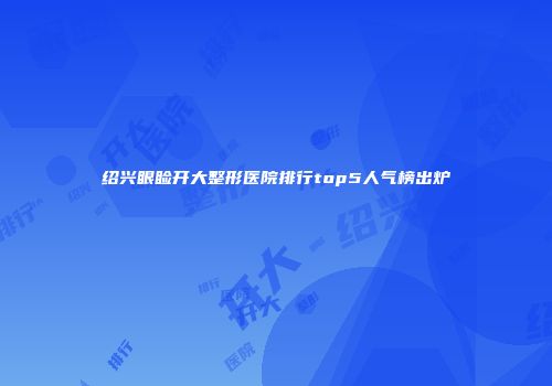 绍兴眼睑开大整形医院排行top5人气榜出炉
