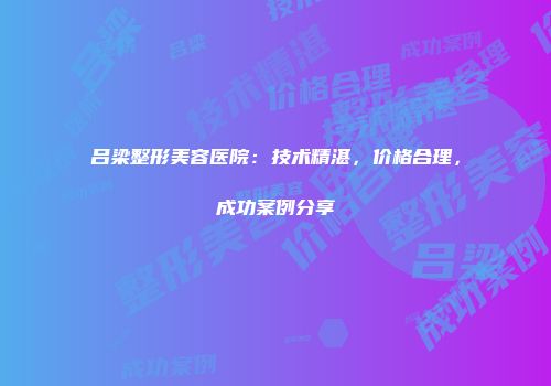 吕梁整形美容医院：技术精湛，价格合理，成功案例分享