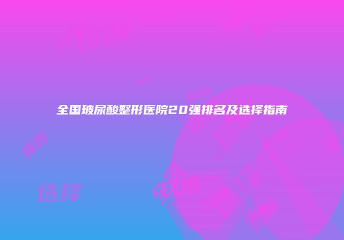 全国玻尿酸整形医院20强排名及选择指南