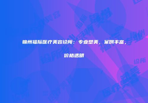 锦州福际医疗美容诊所：专业塑美，案例丰富，价格透明