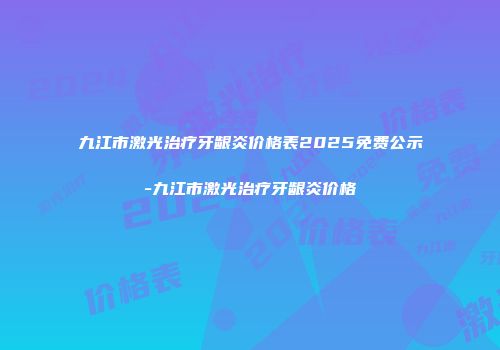九江市激光治疗牙龈炎价格表2025免费公示-九江市激光治疗牙龈炎价格