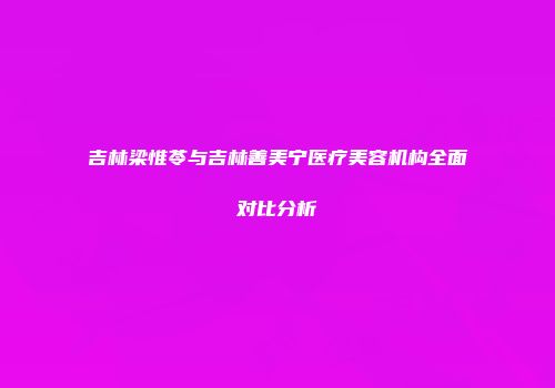 吉林梁惟苓与吉林善美宁医疗美容机构全面对比分析