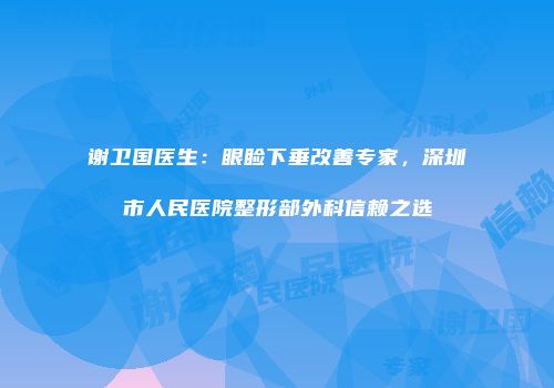 谢卫国医生：眼睑下垂改善专家，深圳市人民医院整形部外科信赖之选