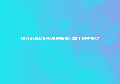 镇江市耳畸形整形医院排名前十榜单揭晓