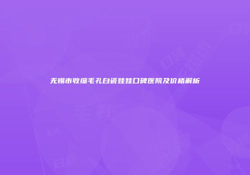 无锡市收缩毛孔白瓷娃娃口碑医院及价格解析