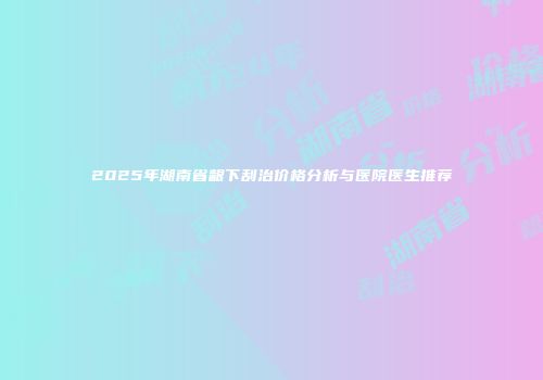 2025年湖南省龈下刮治价格分析与医院医生推荐