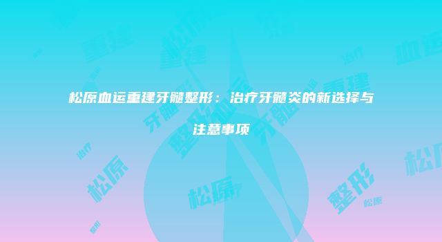 松原血运重建牙髓整形：治疗牙髓炎的新选择与注意事项