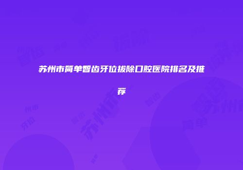 苏州市简单智齿牙位拔除口腔医院排名及推荐