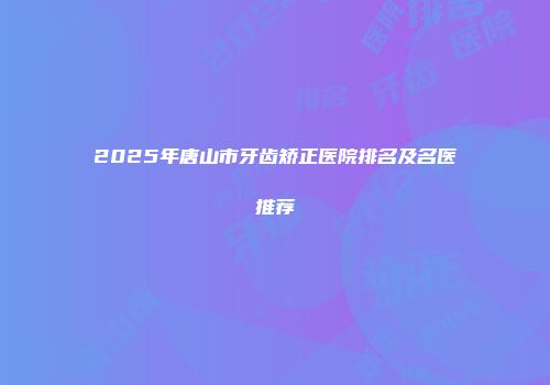 2025年唐山市牙齿矫正医院排名及名医推荐