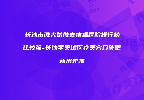 长沙市激光嫩肤去痘术医院排行榜比较强-长沙星美域医疗美容口碑更新出炉喽