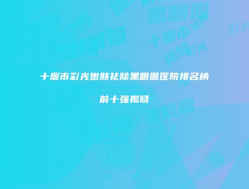 十堰市彩光嫩肤祛除黑眼圈医院排名榜前十强揭晓