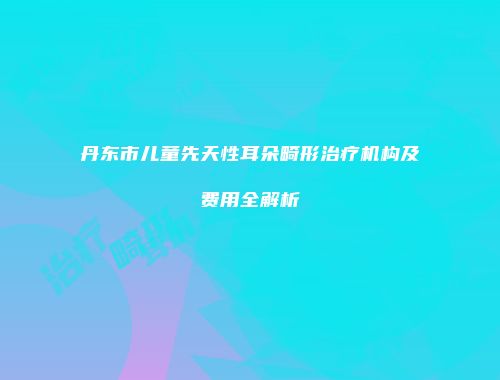 丹东市儿童先天性耳朵畸形治疗机构及费用全解析