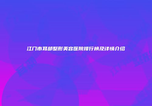 江门市耳部整形美容医院排行榜及详情介绍