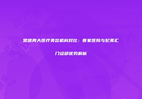 常德两大医疗美容机构对比：曹家医院与妃美汇门诊部优势解析