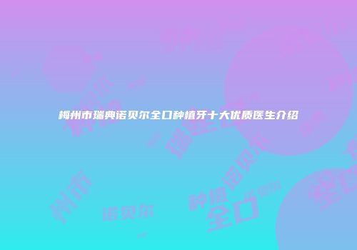 梅州市瑞典诺贝尔全口种植牙十大优质医生介绍