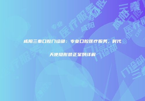 咸阳三秦口腔门诊部：专业口腔医疗服务，时代天使隐形矫正案例详解