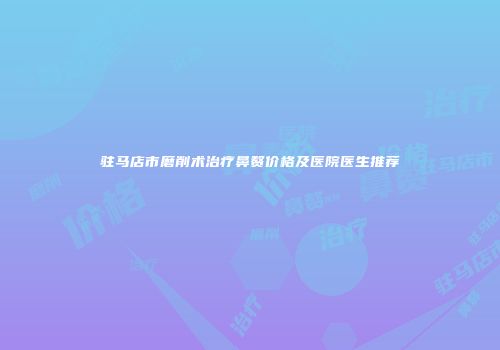 驻马店市磨削术治疗鼻赘价格及医院医生推荐