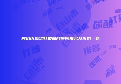 白山市鼻梁打玻尿酸医院排名及价格一览