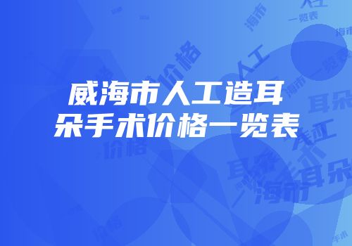 威海市人工造耳朵手术价格一览表