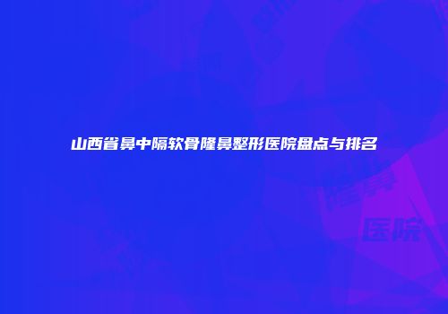 山西省鼻中隔软骨隆鼻整形医院盘点与排名