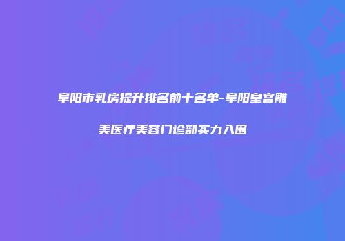 阜阳市乳房提升排名前十名单-阜阳皇宫雕美医疗美容门诊部实力入围