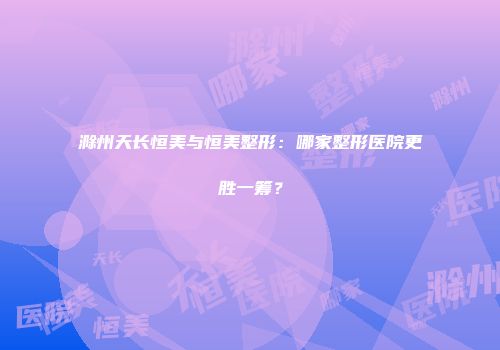 滁州天长恒美与恒美整形：哪家整形医院更胜一筹？