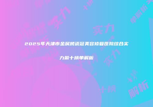 2025年天津市金属烤瓷冠美容修复医院综合实力前十榜单解析