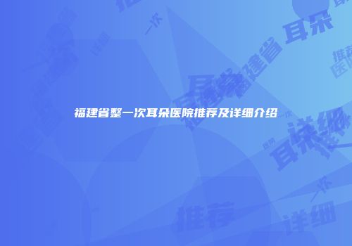 福建省整一次耳朵医院推荐及详细介绍