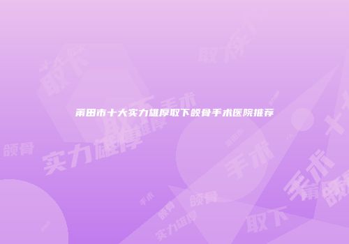 莆田市十大实力雄厚取下颌骨手术医院推荐