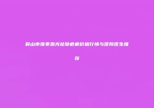 鞍山市像素激光祛除疤痕价格行情与医院医生推荐